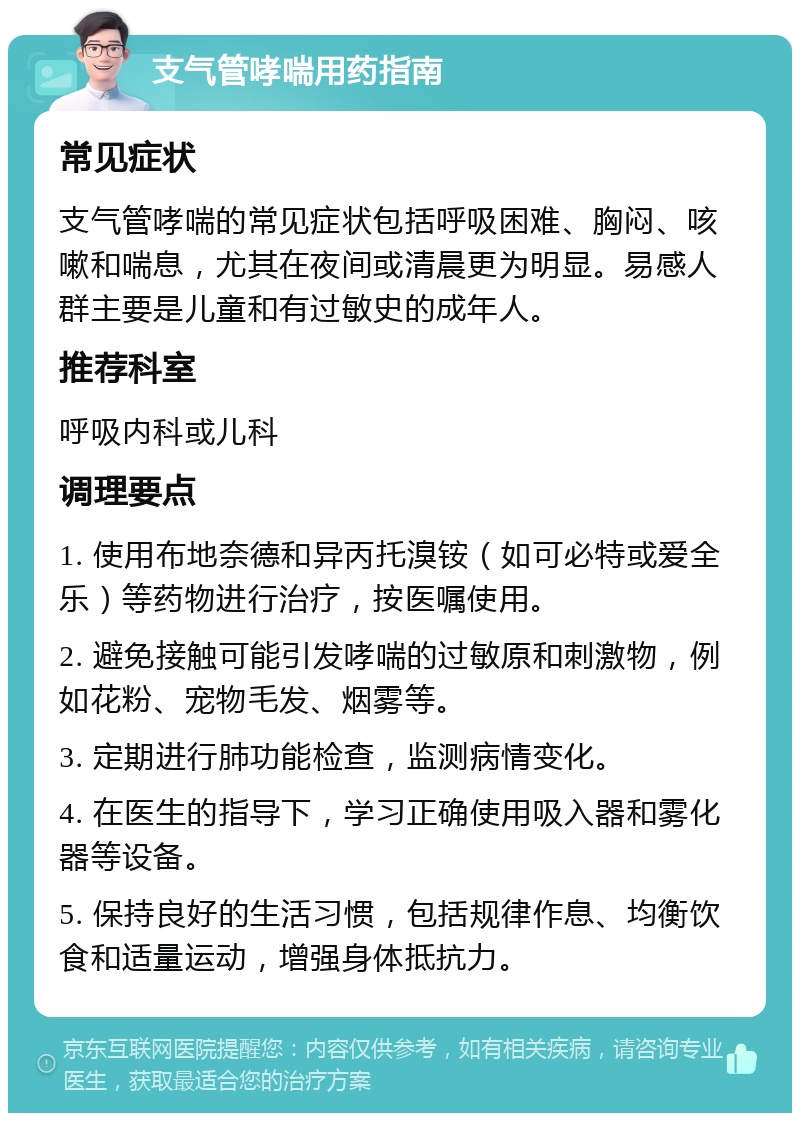 支气管哮喘用药指南 常见症状 支气管哮喘的常见症状包括呼吸困难、胸闷、咳嗽和喘息，尤其在夜间或清晨更为明显。易感人群主要是儿童和有过敏史的成年人。 推荐科室 呼吸内科或儿科 调理要点 1. 使用布地奈德和异丙托溴铵（如可必特或爱全乐）等药物进行治疗，按医嘱使用。 2. 避免接触可能引发哮喘的过敏原和刺激物，例如花粉、宠物毛发、烟雾等。 3. 定期进行肺功能检查，监测病情变化。 4. 在医生的指导下，学习正确使用吸入器和雾化器等设备。 5. 保持良好的生活习惯，包括规律作息、均衡饮食和适量运动，增强身体抵抗力。