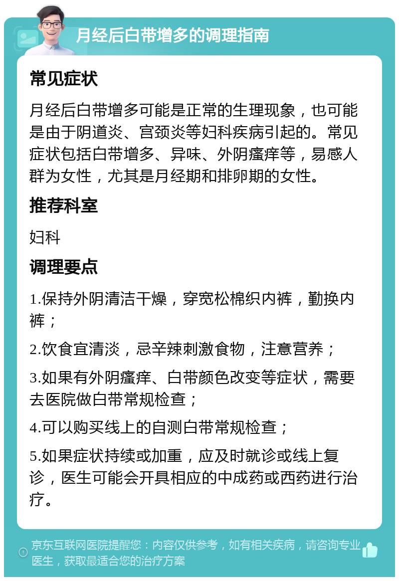 月经后白带增多的调理指南 常见症状 月经后白带增多可能是正常的生理现象，也可能是由于阴道炎、宫颈炎等妇科疾病引起的。常见症状包括白带增多、异味、外阴瘙痒等，易感人群为女性，尤其是月经期和排卵期的女性。 推荐科室 妇科 调理要点 1.保持外阴清洁干燥，穿宽松棉织内裤，勤换内裤； 2.饮食宜清淡，忌辛辣刺激食物，注意营养； 3.如果有外阴瘙痒、白带颜色改变等症状，需要去医院做白带常规检查； 4.可以购买线上的自测白带常规检查； 5.如果症状持续或加重，应及时就诊或线上复诊，医生可能会开具相应的中成药或西药进行治疗。