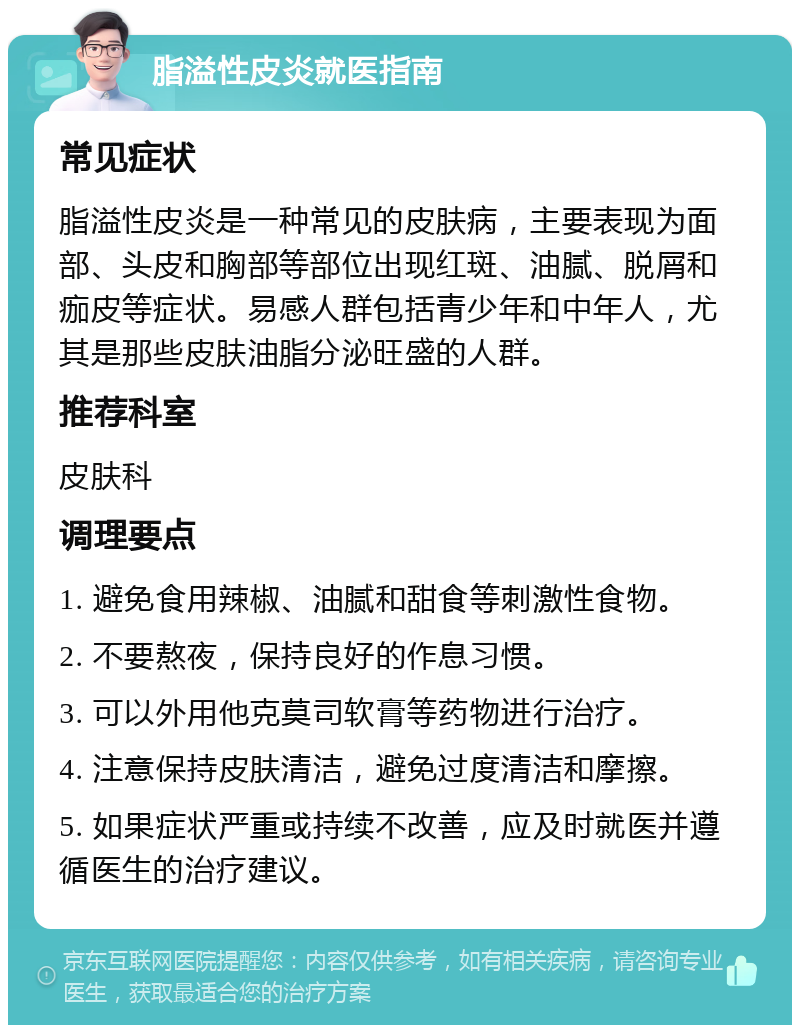 脂溢性皮炎就医指南 常见症状 脂溢性皮炎是一种常见的皮肤病，主要表现为面部、头皮和胸部等部位出现红斑、油腻、脱屑和痂皮等症状。易感人群包括青少年和中年人，尤其是那些皮肤油脂分泌旺盛的人群。 推荐科室 皮肤科 调理要点 1. 避免食用辣椒、油腻和甜食等刺激性食物。 2. 不要熬夜，保持良好的作息习惯。 3. 可以外用他克莫司软膏等药物进行治疗。 4. 注意保持皮肤清洁，避免过度清洁和摩擦。 5. 如果症状严重或持续不改善，应及时就医并遵循医生的治疗建议。