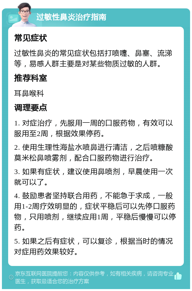 过敏性鼻炎治疗指南 常见症状 过敏性鼻炎的常见症状包括打喷嚏、鼻塞、流涕等，易感人群主要是对某些物质过敏的人群。 推荐科室 耳鼻喉科 调理要点 1. 对症治疗，先服用一周的口服药物，有效可以服用至2周，根据效果停药。 2. 使用生理性海盐水喷鼻进行清洁，之后喷糠酸莫米松鼻喷雾剂，配合口服药物进行治疗。 3. 如果有症状，建议使用鼻喷剂，早晨使用一次就可以了。 4. 鼓励患者坚持联合用药，不能急于求成，一般用1-2周疗效明显的，症状平稳后可以先停口服药物，只用喷剂，继续应用1周，平稳后慢慢可以停药。 5. 如果之后有症状，可以复诊，根据当时的情况对症用药效果较好。