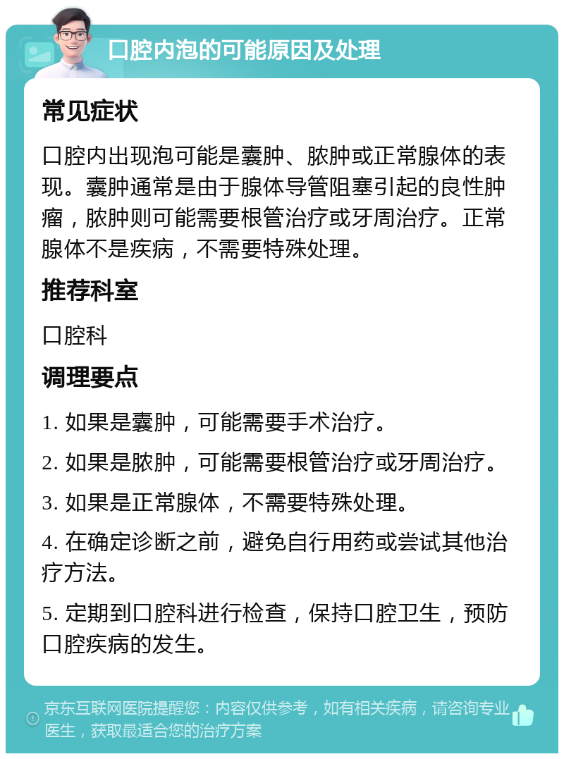 口腔内泡的可能原因及处理 常见症状 口腔内出现泡可能是囊肿、脓肿或正常腺体的表现。囊肿通常是由于腺体导管阻塞引起的良性肿瘤，脓肿则可能需要根管治疗或牙周治疗。正常腺体不是疾病，不需要特殊处理。 推荐科室 口腔科 调理要点 1. 如果是囊肿，可能需要手术治疗。 2. 如果是脓肿，可能需要根管治疗或牙周治疗。 3. 如果是正常腺体，不需要特殊处理。 4. 在确定诊断之前，避免自行用药或尝试其他治疗方法。 5. 定期到口腔科进行检查，保持口腔卫生，预防口腔疾病的发生。