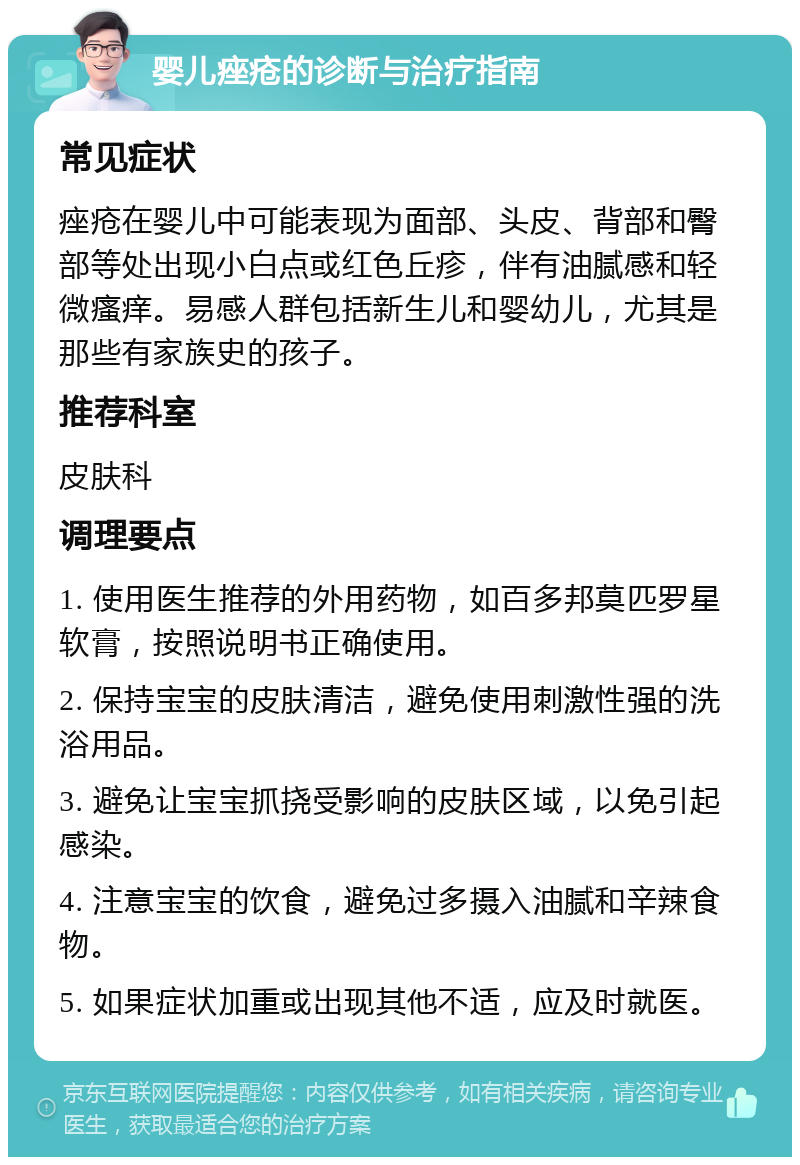 婴儿痤疮的诊断与治疗指南 常见症状 痤疮在婴儿中可能表现为面部、头皮、背部和臀部等处出现小白点或红色丘疹，伴有油腻感和轻微瘙痒。易感人群包括新生儿和婴幼儿，尤其是那些有家族史的孩子。 推荐科室 皮肤科 调理要点 1. 使用医生推荐的外用药物，如百多邦莫匹罗星软膏，按照说明书正确使用。 2. 保持宝宝的皮肤清洁，避免使用刺激性强的洗浴用品。 3. 避免让宝宝抓挠受影响的皮肤区域，以免引起感染。 4. 注意宝宝的饮食，避免过多摄入油腻和辛辣食物。 5. 如果症状加重或出现其他不适，应及时就医。