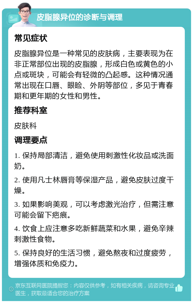 皮脂腺异位的诊断与调理 常见症状 皮脂腺异位是一种常见的皮肤病，主要表现为在非正常部位出现的皮脂腺，形成白色或黄色的小点或斑块，可能会有轻微的凸起感。这种情况通常出现在口唇、眼睑、外阴等部位，多见于青春期和更年期的女性和男性。 推荐科室 皮肤科 调理要点 1. 保持局部清洁，避免使用刺激性化妆品或洗面奶。 2. 使用凡士林唇膏等保湿产品，避免皮肤过度干燥。 3. 如果影响美观，可以考虑激光治疗，但需注意可能会留下疤痕。 4. 饮食上应注意多吃新鲜蔬菜和水果，避免辛辣刺激性食物。 5. 保持良好的生活习惯，避免熬夜和过度疲劳，增强体质和免疫力。