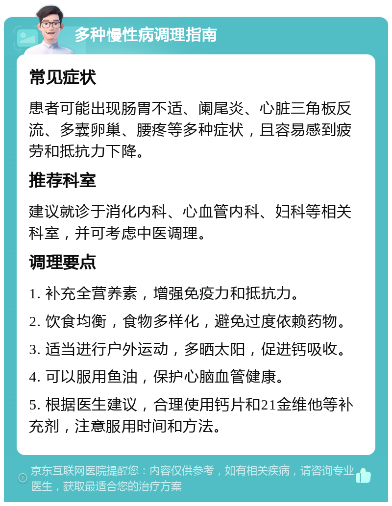 多种慢性病调理指南 常见症状 患者可能出现肠胃不适、阑尾炎、心脏三角板反流、多囊卵巢、腰疼等多种症状，且容易感到疲劳和抵抗力下降。 推荐科室 建议就诊于消化内科、心血管内科、妇科等相关科室，并可考虑中医调理。 调理要点 1. 补充全营养素，增强免疫力和抵抗力。 2. 饮食均衡，食物多样化，避免过度依赖药物。 3. 适当进行户外运动，多晒太阳，促进钙吸收。 4. 可以服用鱼油，保护心脑血管健康。 5. 根据医生建议，合理使用钙片和21金维他等补充剂，注意服用时间和方法。