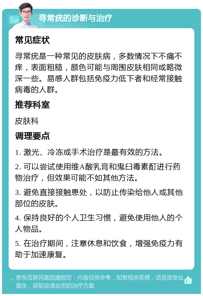 寻常疣的诊断与治疗 常见症状 寻常疣是一种常见的皮肤病，多数情况下不痛不痒，表面粗糙，颜色可能与周围皮肤相同或略微深一些。易感人群包括免疫力低下者和经常接触病毒的人群。 推荐科室 皮肤科 调理要点 1. 激光、冷冻或手术治疗是最有效的方法。 2. 可以尝试使用维A酸乳膏和鬼臼毒素酊进行药物治疗，但效果可能不如其他方法。 3. 避免直接接触患处，以防止传染给他人或其他部位的皮肤。 4. 保持良好的个人卫生习惯，避免使用他人的个人物品。 5. 在治疗期间，注意休息和饮食，增强免疫力有助于加速康复。