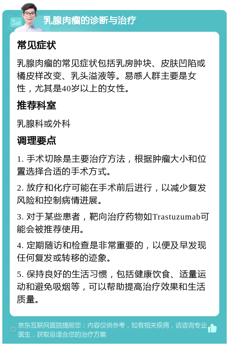 乳腺肉瘤的诊断与治疗 常见症状 乳腺肉瘤的常见症状包括乳房肿块、皮肤凹陷或橘皮样改变、乳头溢液等。易感人群主要是女性，尤其是40岁以上的女性。 推荐科室 乳腺科或外科 调理要点 1. 手术切除是主要治疗方法，根据肿瘤大小和位置选择合适的手术方式。 2. 放疗和化疗可能在手术前后进行，以减少复发风险和控制病情进展。 3. 对于某些患者，靶向治疗药物如Trastuzumab可能会被推荐使用。 4. 定期随访和检查是非常重要的，以便及早发现任何复发或转移的迹象。 5. 保持良好的生活习惯，包括健康饮食、适量运动和避免吸烟等，可以帮助提高治疗效果和生活质量。