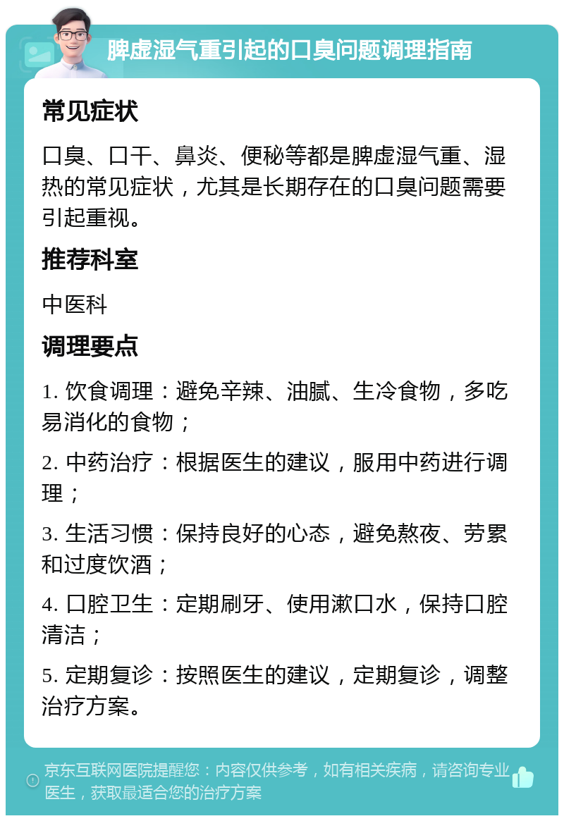 脾虚湿气重引起的口臭问题调理指南 常见症状 口臭、口干、鼻炎、便秘等都是脾虚湿气重、湿热的常见症状，尤其是长期存在的口臭问题需要引起重视。 推荐科室 中医科 调理要点 1. 饮食调理：避免辛辣、油腻、生冷食物，多吃易消化的食物； 2. 中药治疗：根据医生的建议，服用中药进行调理； 3. 生活习惯：保持良好的心态，避免熬夜、劳累和过度饮酒； 4. 口腔卫生：定期刷牙、使用漱口水，保持口腔清洁； 5. 定期复诊：按照医生的建议，定期复诊，调整治疗方案。