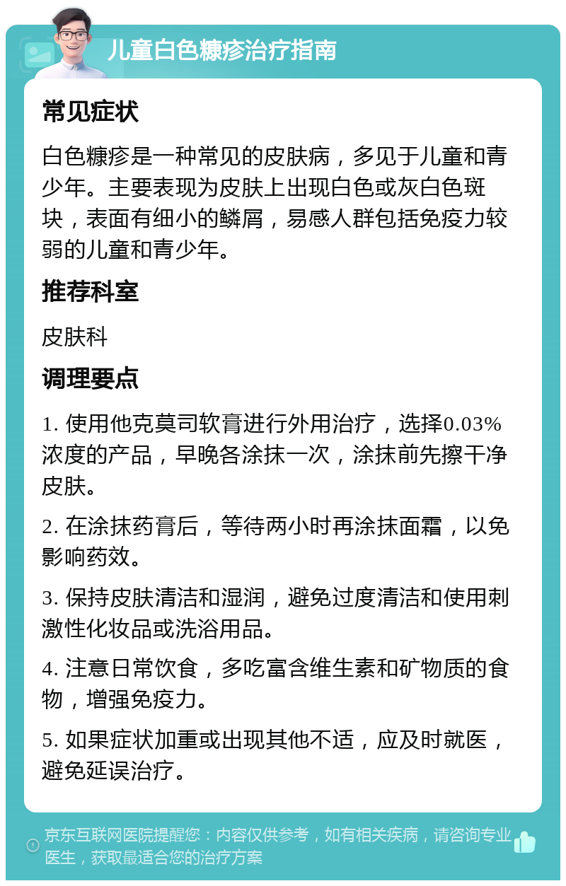 儿童白色糠疹治疗指南 常见症状 白色糠疹是一种常见的皮肤病，多见于儿童和青少年。主要表现为皮肤上出现白色或灰白色斑块，表面有细小的鳞屑，易感人群包括免疫力较弱的儿童和青少年。 推荐科室 皮肤科 调理要点 1. 使用他克莫司软膏进行外用治疗，选择0.03%浓度的产品，早晚各涂抹一次，涂抹前先擦干净皮肤。 2. 在涂抹药膏后，等待两小时再涂抹面霜，以免影响药效。 3. 保持皮肤清洁和湿润，避免过度清洁和使用刺激性化妆品或洗浴用品。 4. 注意日常饮食，多吃富含维生素和矿物质的食物，增强免疫力。 5. 如果症状加重或出现其他不适，应及时就医，避免延误治疗。