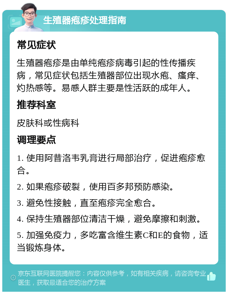 生殖器疱疹处理指南 常见症状 生殖器疱疹是由单纯疱疹病毒引起的性传播疾病，常见症状包括生殖器部位出现水疱、瘙痒、灼热感等。易感人群主要是性活跃的成年人。 推荐科室 皮肤科或性病科 调理要点 1. 使用阿昔洛韦乳膏进行局部治疗，促进疱疹愈合。 2. 如果疱疹破裂，使用百多邦预防感染。 3. 避免性接触，直至疱疹完全愈合。 4. 保持生殖器部位清洁干燥，避免摩擦和刺激。 5. 加强免疫力，多吃富含维生素C和E的食物，适当锻炼身体。