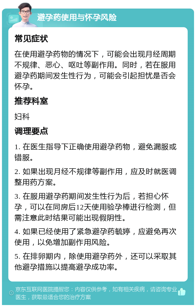 避孕药使用与怀孕风险 常见症状 在使用避孕药物的情况下，可能会出现月经周期不规律、恶心、呕吐等副作用。同时，若在服用避孕药期间发生性行为，可能会引起担忧是否会怀孕。 推荐科室 妇科 调理要点 1. 在医生指导下正确使用避孕药物，避免漏服或错服。 2. 如果出现月经不规律等副作用，应及时就医调整用药方案。 3. 在服用避孕药期间发生性行为后，若担心怀孕，可以在同房后12天使用验孕棒进行检测，但需注意此时结果可能出现假阴性。 4. 如果已经使用了紧急避孕药毓婷，应避免再次使用，以免增加副作用风险。 5. 在排卵期内，除使用避孕药外，还可以采取其他避孕措施以提高避孕成功率。