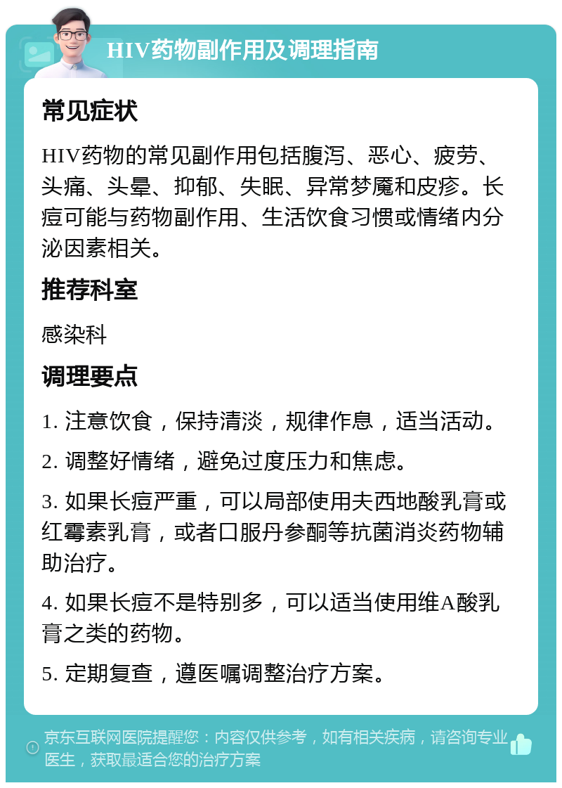 HIV药物副作用及调理指南 常见症状 HIV药物的常见副作用包括腹泻、恶心、疲劳、头痛、头晕、抑郁、失眠、异常梦魇和皮疹。长痘可能与药物副作用、生活饮食习惯或情绪内分泌因素相关。 推荐科室 感染科 调理要点 1. 注意饮食，保持清淡，规律作息，适当活动。 2. 调整好情绪，避免过度压力和焦虑。 3. 如果长痘严重，可以局部使用夫西地酸乳膏或红霉素乳膏，或者口服丹参酮等抗菌消炎药物辅助治疗。 4. 如果长痘不是特别多，可以适当使用维A酸乳膏之类的药物。 5. 定期复查，遵医嘱调整治疗方案。