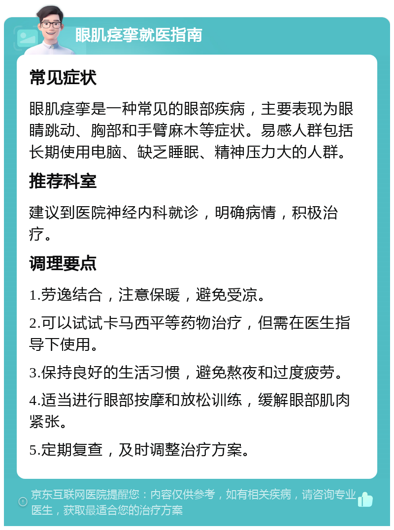 眼肌痉挛就医指南 常见症状 眼肌痉挛是一种常见的眼部疾病，主要表现为眼睛跳动、胸部和手臂麻木等症状。易感人群包括长期使用电脑、缺乏睡眠、精神压力大的人群。 推荐科室 建议到医院神经内科就诊，明确病情，积极治疗。 调理要点 1.劳逸结合，注意保暖，避免受凉。 2.可以试试卡马西平等药物治疗，但需在医生指导下使用。 3.保持良好的生活习惯，避免熬夜和过度疲劳。 4.适当进行眼部按摩和放松训练，缓解眼部肌肉紧张。 5.定期复查，及时调整治疗方案。