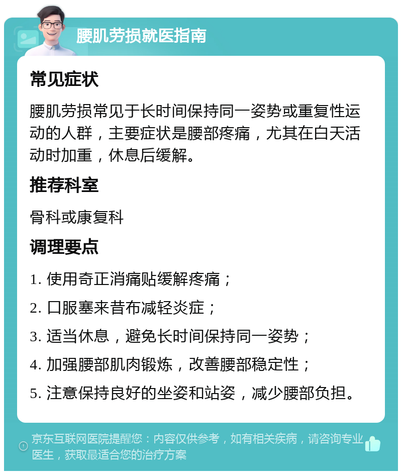 腰肌劳损就医指南 常见症状 腰肌劳损常见于长时间保持同一姿势或重复性运动的人群，主要症状是腰部疼痛，尤其在白天活动时加重，休息后缓解。 推荐科室 骨科或康复科 调理要点 1. 使用奇正消痛贴缓解疼痛； 2. 口服塞来昔布减轻炎症； 3. 适当休息，避免长时间保持同一姿势； 4. 加强腰部肌肉锻炼，改善腰部稳定性； 5. 注意保持良好的坐姿和站姿，减少腰部负担。