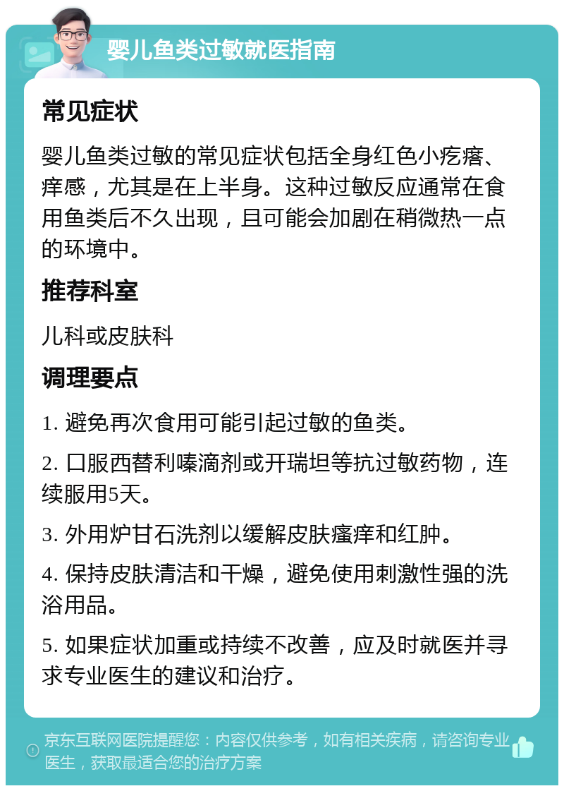 婴儿鱼类过敏就医指南 常见症状 婴儿鱼类过敏的常见症状包括全身红色小疙瘩、痒感，尤其是在上半身。这种过敏反应通常在食用鱼类后不久出现，且可能会加剧在稍微热一点的环境中。 推荐科室 儿科或皮肤科 调理要点 1. 避免再次食用可能引起过敏的鱼类。 2. 口服西替利嗪滴剂或开瑞坦等抗过敏药物，连续服用5天。 3. 外用炉甘石洗剂以缓解皮肤瘙痒和红肿。 4. 保持皮肤清洁和干燥，避免使用刺激性强的洗浴用品。 5. 如果症状加重或持续不改善，应及时就医并寻求专业医生的建议和治疗。