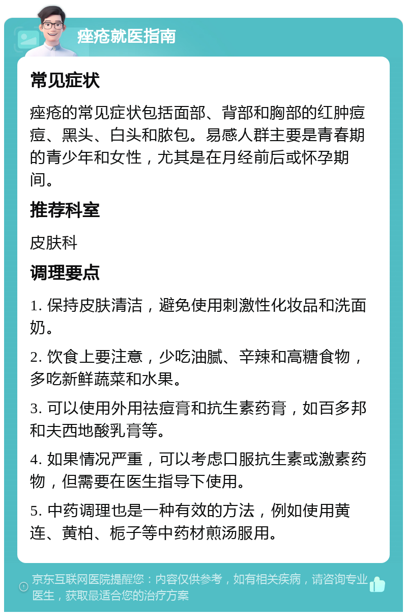 痤疮就医指南 常见症状 痤疮的常见症状包括面部、背部和胸部的红肿痘痘、黑头、白头和脓包。易感人群主要是青春期的青少年和女性，尤其是在月经前后或怀孕期间。 推荐科室 皮肤科 调理要点 1. 保持皮肤清洁，避免使用刺激性化妆品和洗面奶。 2. 饮食上要注意，少吃油腻、辛辣和高糖食物，多吃新鲜蔬菜和水果。 3. 可以使用外用祛痘膏和抗生素药膏，如百多邦和夫西地酸乳膏等。 4. 如果情况严重，可以考虑口服抗生素或激素药物，但需要在医生指导下使用。 5. 中药调理也是一种有效的方法，例如使用黄连、黄柏、栀子等中药材煎汤服用。