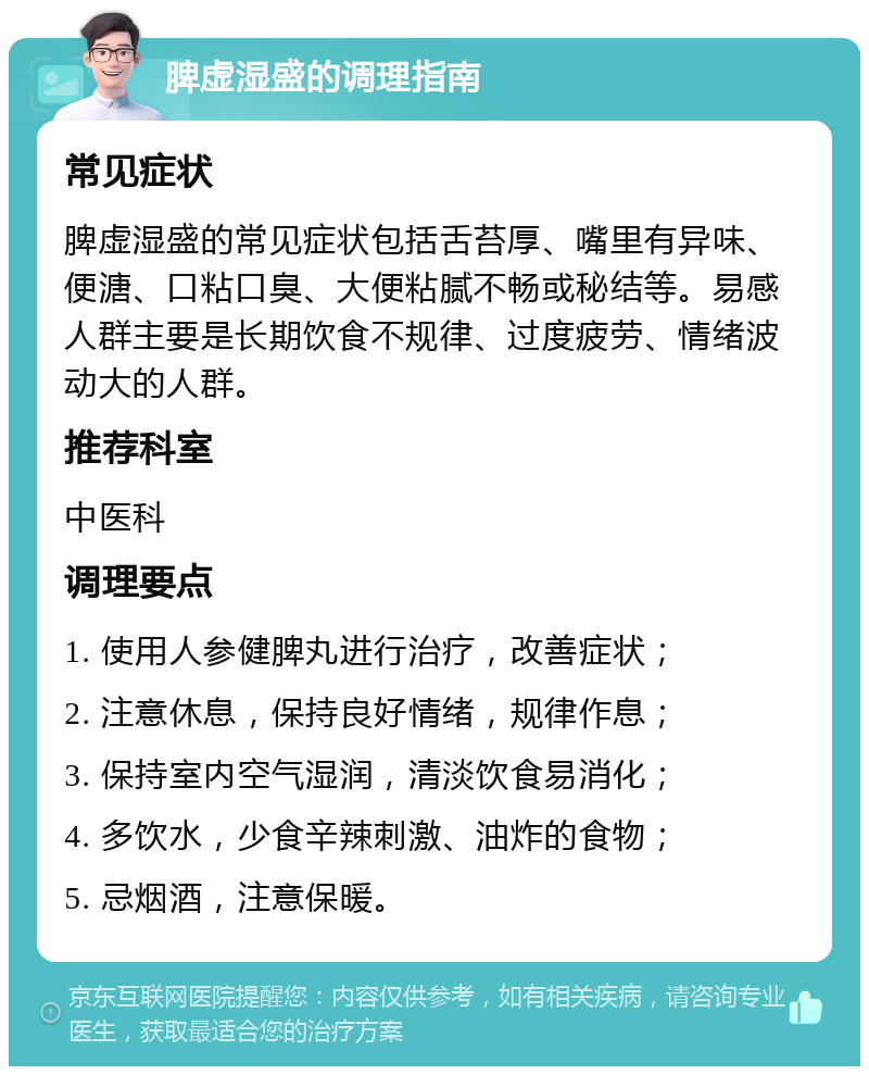 脾虚湿盛的调理指南 常见症状 脾虚湿盛的常见症状包括舌苔厚、嘴里有异味、便溏、口粘口臭、大便粘腻不畅或秘结等。易感人群主要是长期饮食不规律、过度疲劳、情绪波动大的人群。 推荐科室 中医科 调理要点 1. 使用人参健脾丸进行治疗，改善症状； 2. 注意休息，保持良好情绪，规律作息； 3. 保持室内空气湿润，清淡饮食易消化； 4. 多饮水，少食辛辣刺激、油炸的食物； 5. 忌烟酒，注意保暖。