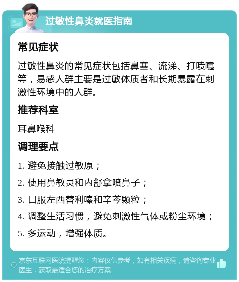 过敏性鼻炎就医指南 常见症状 过敏性鼻炎的常见症状包括鼻塞、流涕、打喷嚏等，易感人群主要是过敏体质者和长期暴露在刺激性环境中的人群。 推荐科室 耳鼻喉科 调理要点 1. 避免接触过敏原； 2. 使用鼻敏灵和内舒拿喷鼻子； 3. 口服左西替利嗪和辛芩颗粒； 4. 调整生活习惯，避免刺激性气体或粉尘环境； 5. 多运动，增强体质。