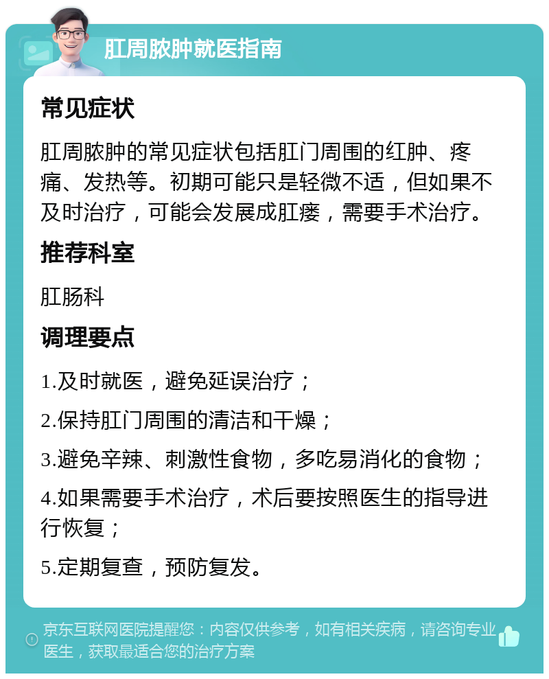 肛周脓肿就医指南 常见症状 肛周脓肿的常见症状包括肛门周围的红肿、疼痛、发热等。初期可能只是轻微不适，但如果不及时治疗，可能会发展成肛瘘，需要手术治疗。 推荐科室 肛肠科 调理要点 1.及时就医，避免延误治疗； 2.保持肛门周围的清洁和干燥； 3.避免辛辣、刺激性食物，多吃易消化的食物； 4.如果需要手术治疗，术后要按照医生的指导进行恢复； 5.定期复查，预防复发。