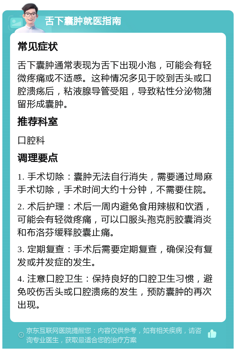 舌下囊肿就医指南 常见症状 舌下囊肿通常表现为舌下出现小泡，可能会有轻微疼痛或不适感。这种情况多见于咬到舌头或口腔溃疡后，粘液腺导管受阻，导致粘性分泌物潴留形成囊肿。 推荐科室 口腔科 调理要点 1. 手术切除：囊肿无法自行消失，需要通过局麻手术切除，手术时间大约十分钟，不需要住院。 2. 术后护理：术后一周内避免食用辣椒和饮酒，可能会有轻微疼痛，可以口服头孢克肟胶囊消炎和布洛芬缓释胶囊止痛。 3. 定期复查：手术后需要定期复查，确保没有复发或并发症的发生。 4. 注意口腔卫生：保持良好的口腔卫生习惯，避免咬伤舌头或口腔溃疡的发生，预防囊肿的再次出现。