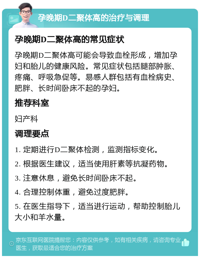 孕晚期D二聚体高的治疗与调理 孕晚期D二聚体高的常见症状 孕晚期D二聚体高可能会导致血栓形成，增加孕妇和胎儿的健康风险。常见症状包括腿部肿胀、疼痛、呼吸急促等。易感人群包括有血栓病史、肥胖、长时间卧床不起的孕妇。 推荐科室 妇产科 调理要点 1. 定期进行D二聚体检测，监测指标变化。 2. 根据医生建议，适当使用肝素等抗凝药物。 3. 注意休息，避免长时间卧床不起。 4. 合理控制体重，避免过度肥胖。 5. 在医生指导下，适当进行运动，帮助控制胎儿大小和羊水量。