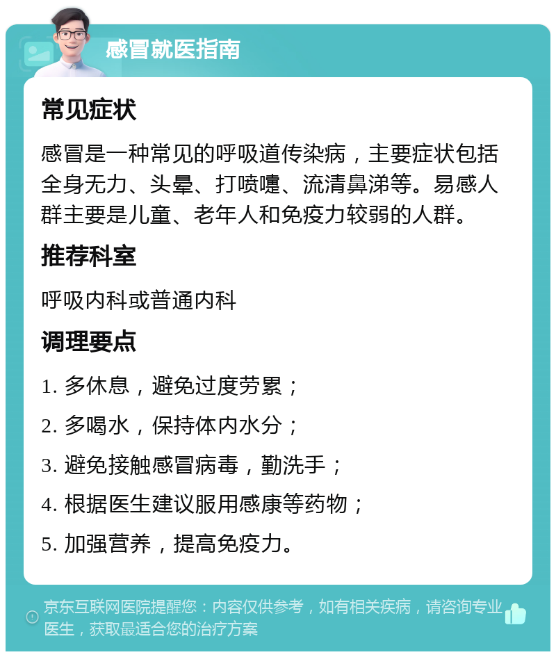 感冒就医指南 常见症状 感冒是一种常见的呼吸道传染病，主要症状包括全身无力、头晕、打喷嚏、流清鼻涕等。易感人群主要是儿童、老年人和免疫力较弱的人群。 推荐科室 呼吸内科或普通内科 调理要点 1. 多休息，避免过度劳累； 2. 多喝水，保持体内水分； 3. 避免接触感冒病毒，勤洗手； 4. 根据医生建议服用感康等药物； 5. 加强营养，提高免疫力。