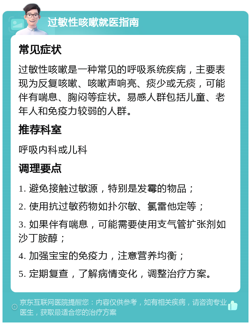 过敏性咳嗽就医指南 常见症状 过敏性咳嗽是一种常见的呼吸系统疾病，主要表现为反复咳嗽、咳嗽声响亮、痰少或无痰，可能伴有喘息、胸闷等症状。易感人群包括儿童、老年人和免疫力较弱的人群。 推荐科室 呼吸内科或儿科 调理要点 1. 避免接触过敏源，特别是发霉的物品； 2. 使用抗过敏药物如扑尔敏、氯雷他定等； 3. 如果伴有喘息，可能需要使用支气管扩张剂如沙丁胺醇； 4. 加强宝宝的免疫力，注意营养均衡； 5. 定期复查，了解病情变化，调整治疗方案。