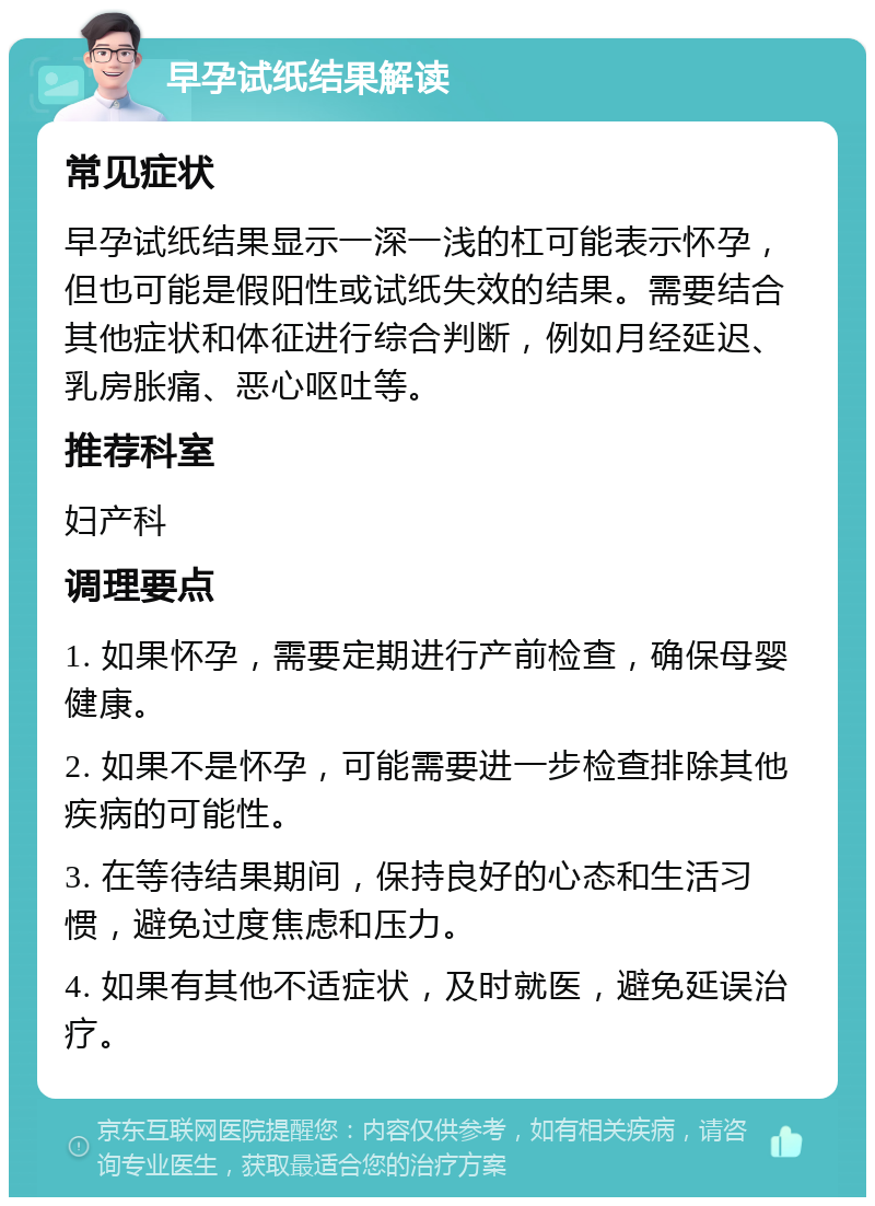 早孕试纸结果解读 常见症状 早孕试纸结果显示一深一浅的杠可能表示怀孕，但也可能是假阳性或试纸失效的结果。需要结合其他症状和体征进行综合判断，例如月经延迟、乳房胀痛、恶心呕吐等。 推荐科室 妇产科 调理要点 1. 如果怀孕，需要定期进行产前检查，确保母婴健康。 2. 如果不是怀孕，可能需要进一步检查排除其他疾病的可能性。 3. 在等待结果期间，保持良好的心态和生活习惯，避免过度焦虑和压力。 4. 如果有其他不适症状，及时就医，避免延误治疗。