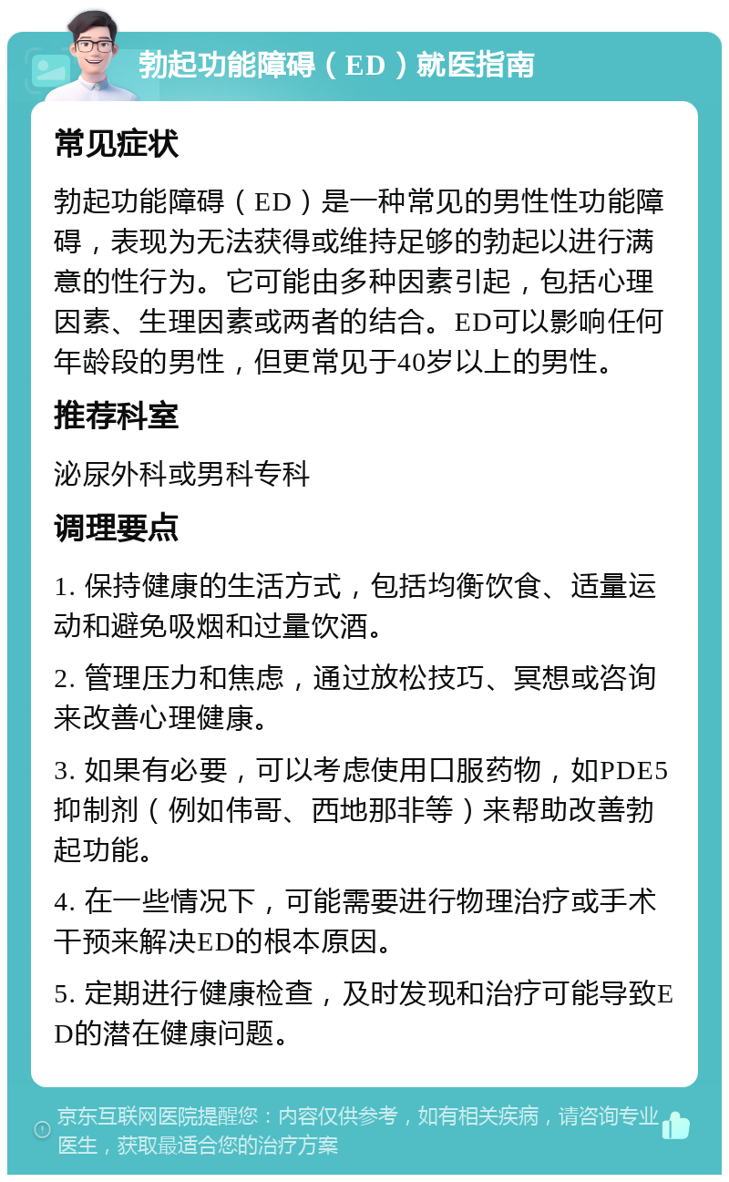 勃起功能障碍（ED）就医指南 常见症状 勃起功能障碍（ED）是一种常见的男性性功能障碍，表现为无法获得或维持足够的勃起以进行满意的性行为。它可能由多种因素引起，包括心理因素、生理因素或两者的结合。ED可以影响任何年龄段的男性，但更常见于40岁以上的男性。 推荐科室 泌尿外科或男科专科 调理要点 1. 保持健康的生活方式，包括均衡饮食、适量运动和避免吸烟和过量饮酒。 2. 管理压力和焦虑，通过放松技巧、冥想或咨询来改善心理健康。 3. 如果有必要，可以考虑使用口服药物，如PDE5抑制剂（例如伟哥、西地那非等）来帮助改善勃起功能。 4. 在一些情况下，可能需要进行物理治疗或手术干预来解决ED的根本原因。 5. 定期进行健康检查，及时发现和治疗可能导致ED的潜在健康问题。