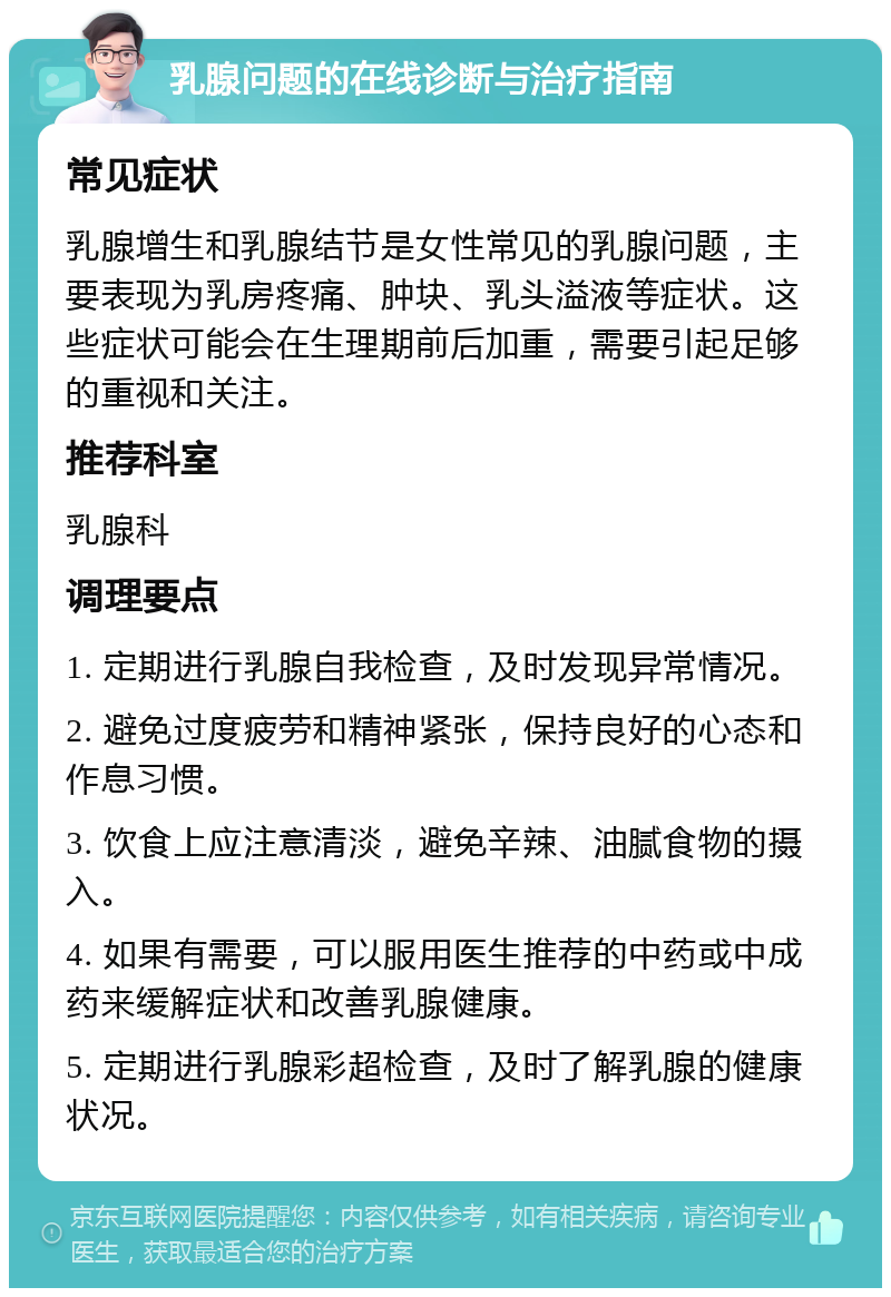 乳腺问题的在线诊断与治疗指南 常见症状 乳腺增生和乳腺结节是女性常见的乳腺问题，主要表现为乳房疼痛、肿块、乳头溢液等症状。这些症状可能会在生理期前后加重，需要引起足够的重视和关注。 推荐科室 乳腺科 调理要点 1. 定期进行乳腺自我检查，及时发现异常情况。 2. 避免过度疲劳和精神紧张，保持良好的心态和作息习惯。 3. 饮食上应注意清淡，避免辛辣、油腻食物的摄入。 4. 如果有需要，可以服用医生推荐的中药或中成药来缓解症状和改善乳腺健康。 5. 定期进行乳腺彩超检查，及时了解乳腺的健康状况。