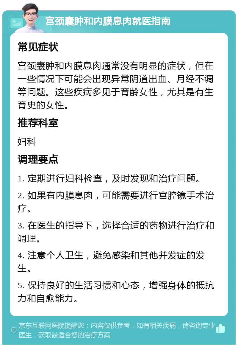 宫颈囊肿和内膜息肉就医指南 常见症状 宫颈囊肿和内膜息肉通常没有明显的症状，但在一些情况下可能会出现异常阴道出血、月经不调等问题。这些疾病多见于育龄女性，尤其是有生育史的女性。 推荐科室 妇科 调理要点 1. 定期进行妇科检查，及时发现和治疗问题。 2. 如果有内膜息肉，可能需要进行宫腔镜手术治疗。 3. 在医生的指导下，选择合适的药物进行治疗和调理。 4. 注意个人卫生，避免感染和其他并发症的发生。 5. 保持良好的生活习惯和心态，增强身体的抵抗力和自愈能力。