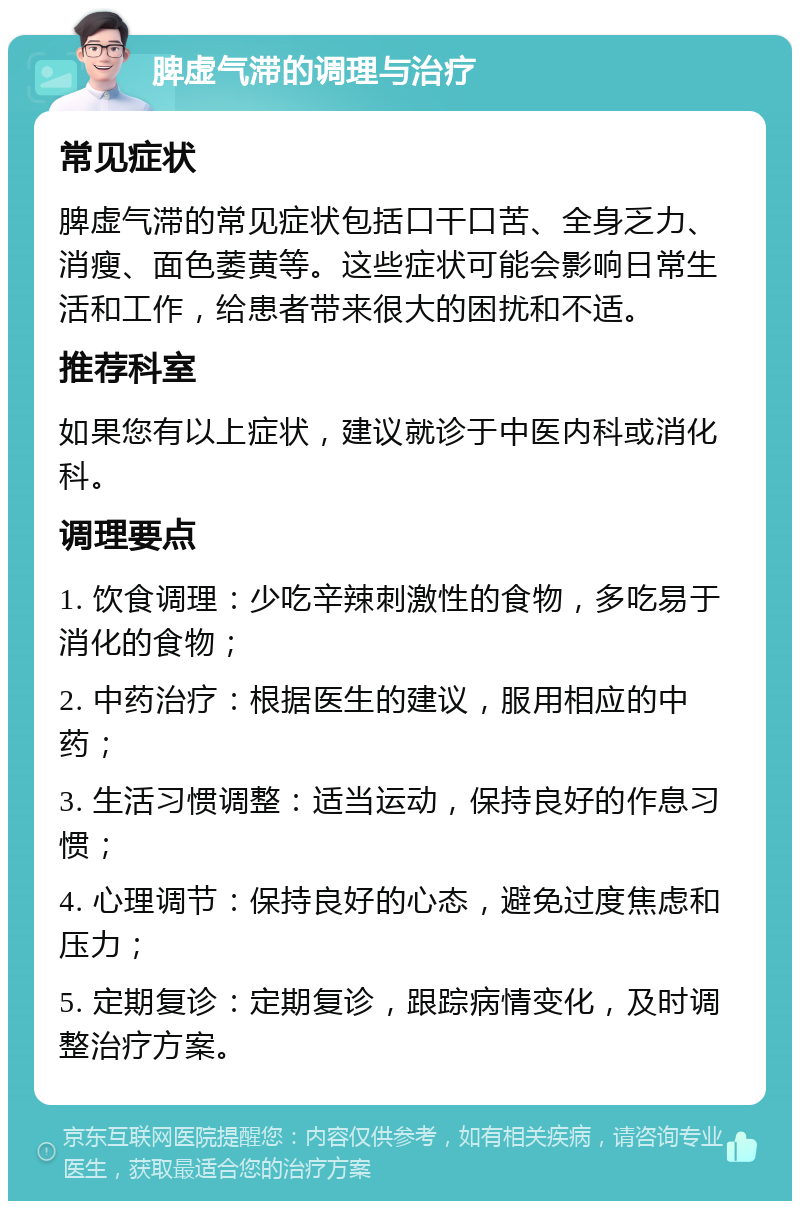 脾虚气滞的调理与治疗 常见症状 脾虚气滞的常见症状包括口干口苦、全身乏力、消瘦、面色萎黄等。这些症状可能会影响日常生活和工作，给患者带来很大的困扰和不适。 推荐科室 如果您有以上症状，建议就诊于中医内科或消化科。 调理要点 1. 饮食调理：少吃辛辣刺激性的食物，多吃易于消化的食物； 2. 中药治疗：根据医生的建议，服用相应的中药； 3. 生活习惯调整：适当运动，保持良好的作息习惯； 4. 心理调节：保持良好的心态，避免过度焦虑和压力； 5. 定期复诊：定期复诊，跟踪病情变化，及时调整治疗方案。