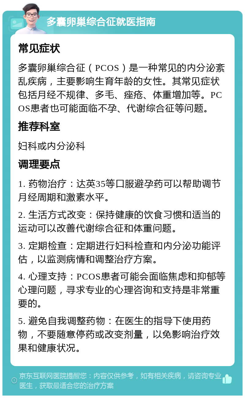 多囊卵巢综合征就医指南 常见症状 多囊卵巢综合征（PCOS）是一种常见的内分泌紊乱疾病，主要影响生育年龄的女性。其常见症状包括月经不规律、多毛、痤疮、体重增加等。PCOS患者也可能面临不孕、代谢综合征等问题。 推荐科室 妇科或内分泌科 调理要点 1. 药物治疗：达英35等口服避孕药可以帮助调节月经周期和激素水平。 2. 生活方式改变：保持健康的饮食习惯和适当的运动可以改善代谢综合征和体重问题。 3. 定期检查：定期进行妇科检查和内分泌功能评估，以监测病情和调整治疗方案。 4. 心理支持：PCOS患者可能会面临焦虑和抑郁等心理问题，寻求专业的心理咨询和支持是非常重要的。 5. 避免自我调整药物：在医生的指导下使用药物，不要随意停药或改变剂量，以免影响治疗效果和健康状况。