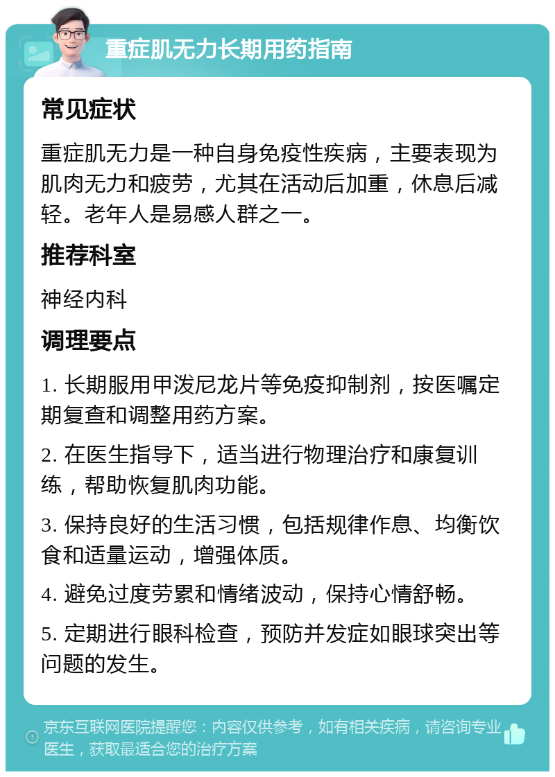 重症肌无力长期用药指南 常见症状 重症肌无力是一种自身免疫性疾病，主要表现为肌肉无力和疲劳，尤其在活动后加重，休息后减轻。老年人是易感人群之一。 推荐科室 神经内科 调理要点 1. 长期服用甲泼尼龙片等免疫抑制剂，按医嘱定期复查和调整用药方案。 2. 在医生指导下，适当进行物理治疗和康复训练，帮助恢复肌肉功能。 3. 保持良好的生活习惯，包括规律作息、均衡饮食和适量运动，增强体质。 4. 避免过度劳累和情绪波动，保持心情舒畅。 5. 定期进行眼科检查，预防并发症如眼球突出等问题的发生。