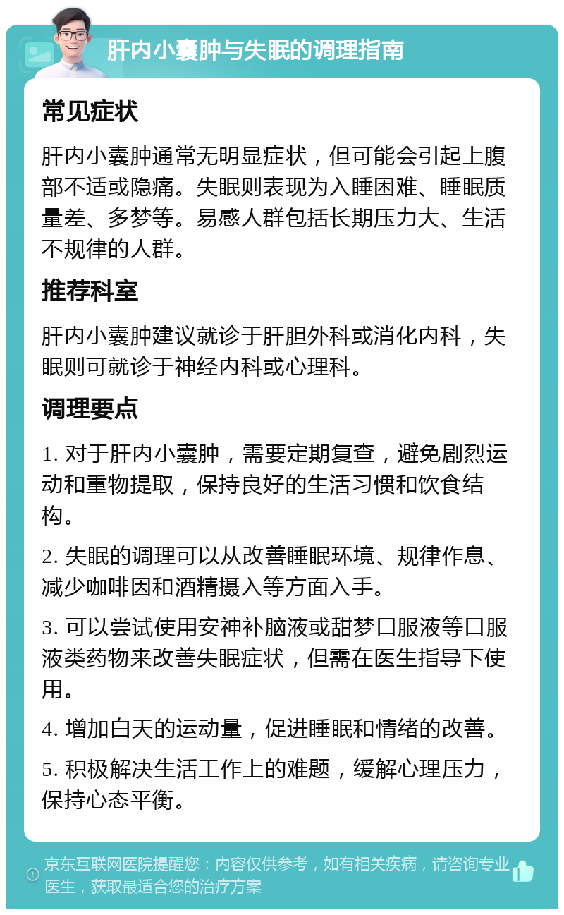 肝内小囊肿与失眠的调理指南 常见症状 肝内小囊肿通常无明显症状，但可能会引起上腹部不适或隐痛。失眠则表现为入睡困难、睡眠质量差、多梦等。易感人群包括长期压力大、生活不规律的人群。 推荐科室 肝内小囊肿建议就诊于肝胆外科或消化内科，失眠则可就诊于神经内科或心理科。 调理要点 1. 对于肝内小囊肿，需要定期复查，避免剧烈运动和重物提取，保持良好的生活习惯和饮食结构。 2. 失眠的调理可以从改善睡眠环境、规律作息、减少咖啡因和酒精摄入等方面入手。 3. 可以尝试使用安神补脑液或甜梦口服液等口服液类药物来改善失眠症状，但需在医生指导下使用。 4. 增加白天的运动量，促进睡眠和情绪的改善。 5. 积极解决生活工作上的难题，缓解心理压力，保持心态平衡。