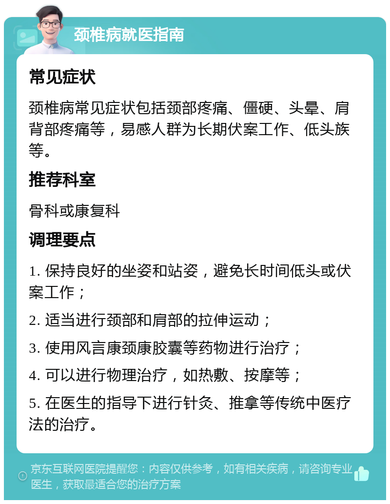 颈椎病就医指南 常见症状 颈椎病常见症状包括颈部疼痛、僵硬、头晕、肩背部疼痛等，易感人群为长期伏案工作、低头族等。 推荐科室 骨科或康复科 调理要点 1. 保持良好的坐姿和站姿，避免长时间低头或伏案工作； 2. 适当进行颈部和肩部的拉伸运动； 3. 使用风言康颈康胶囊等药物进行治疗； 4. 可以进行物理治疗，如热敷、按摩等； 5. 在医生的指导下进行针灸、推拿等传统中医疗法的治疗。