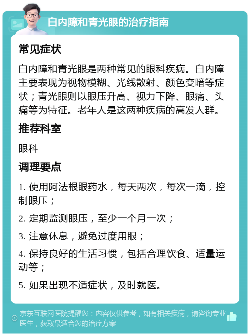 白内障和青光眼的治疗指南 常见症状 白内障和青光眼是两种常见的眼科疾病。白内障主要表现为视物模糊、光线散射、颜色变暗等症状；青光眼则以眼压升高、视力下降、眼痛、头痛等为特征。老年人是这两种疾病的高发人群。 推荐科室 眼科 调理要点 1. 使用阿法根眼药水，每天两次，每次一滴，控制眼压； 2. 定期监测眼压，至少一个月一次； 3. 注意休息，避免过度用眼； 4. 保持良好的生活习惯，包括合理饮食、适量运动等； 5. 如果出现不适症状，及时就医。