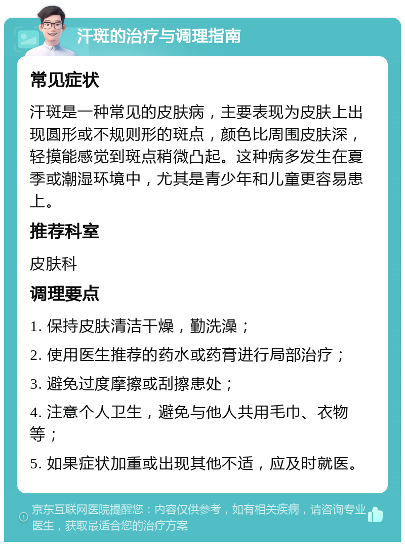 汗斑的治疗与调理指南 常见症状 汗斑是一种常见的皮肤病，主要表现为皮肤上出现圆形或不规则形的斑点，颜色比周围皮肤深，轻摸能感觉到斑点稍微凸起。这种病多发生在夏季或潮湿环境中，尤其是青少年和儿童更容易患上。 推荐科室 皮肤科 调理要点 1. 保持皮肤清洁干燥，勤洗澡； 2. 使用医生推荐的药水或药膏进行局部治疗； 3. 避免过度摩擦或刮擦患处； 4. 注意个人卫生，避免与他人共用毛巾、衣物等； 5. 如果症状加重或出现其他不适，应及时就医。