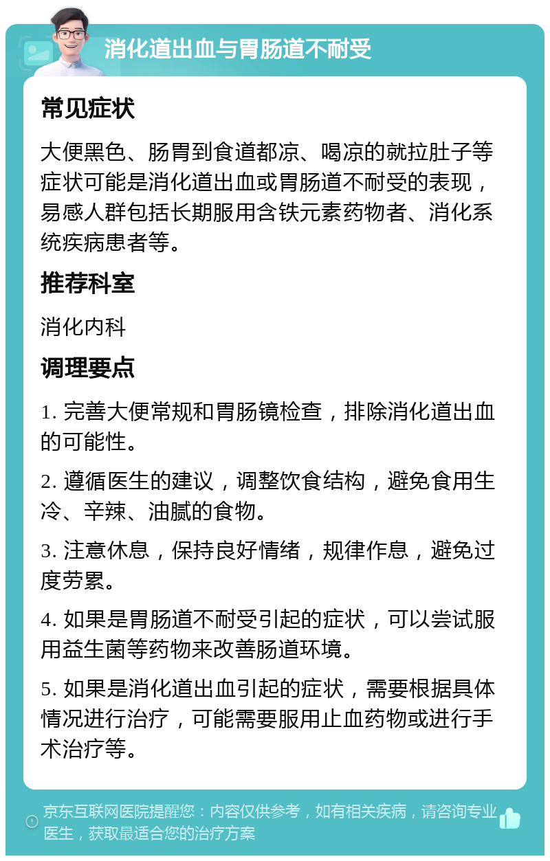 消化道出血与胃肠道不耐受 常见症状 大便黑色、肠胃到食道都凉、喝凉的就拉肚子等症状可能是消化道出血或胃肠道不耐受的表现，易感人群包括长期服用含铁元素药物者、消化系统疾病患者等。 推荐科室 消化内科 调理要点 1. 完善大便常规和胃肠镜检查，排除消化道出血的可能性。 2. 遵循医生的建议，调整饮食结构，避免食用生冷、辛辣、油腻的食物。 3. 注意休息，保持良好情绪，规律作息，避免过度劳累。 4. 如果是胃肠道不耐受引起的症状，可以尝试服用益生菌等药物来改善肠道环境。 5. 如果是消化道出血引起的症状，需要根据具体情况进行治疗，可能需要服用止血药物或进行手术治疗等。