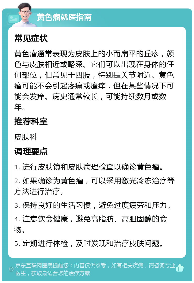 黄色瘤就医指南 常见症状 黄色瘤通常表现为皮肤上的小而扁平的丘疹，颜色与皮肤相近或略深。它们可以出现在身体的任何部位，但常见于四肢，特别是关节附近。黄色瘤可能不会引起疼痛或瘙痒，但在某些情况下可能会发痒。病史通常较长，可能持续数月或数年。 推荐科室 皮肤科 调理要点 1. 进行皮肤镜和皮肤病理检查以确诊黄色瘤。 2. 如果确诊为黄色瘤，可以采用激光冷冻治疗等方法进行治疗。 3. 保持良好的生活习惯，避免过度疲劳和压力。 4. 注意饮食健康，避免高脂肪、高胆固醇的食物。 5. 定期进行体检，及时发现和治疗皮肤问题。