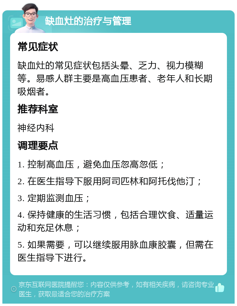 缺血灶的治疗与管理 常见症状 缺血灶的常见症状包括头晕、乏力、视力模糊等。易感人群主要是高血压患者、老年人和长期吸烟者。 推荐科室 神经内科 调理要点 1. 控制高血压，避免血压忽高忽低； 2. 在医生指导下服用阿司匹林和阿托伐他汀； 3. 定期监测血压； 4. 保持健康的生活习惯，包括合理饮食、适量运动和充足休息； 5. 如果需要，可以继续服用脉血康胶囊，但需在医生指导下进行。