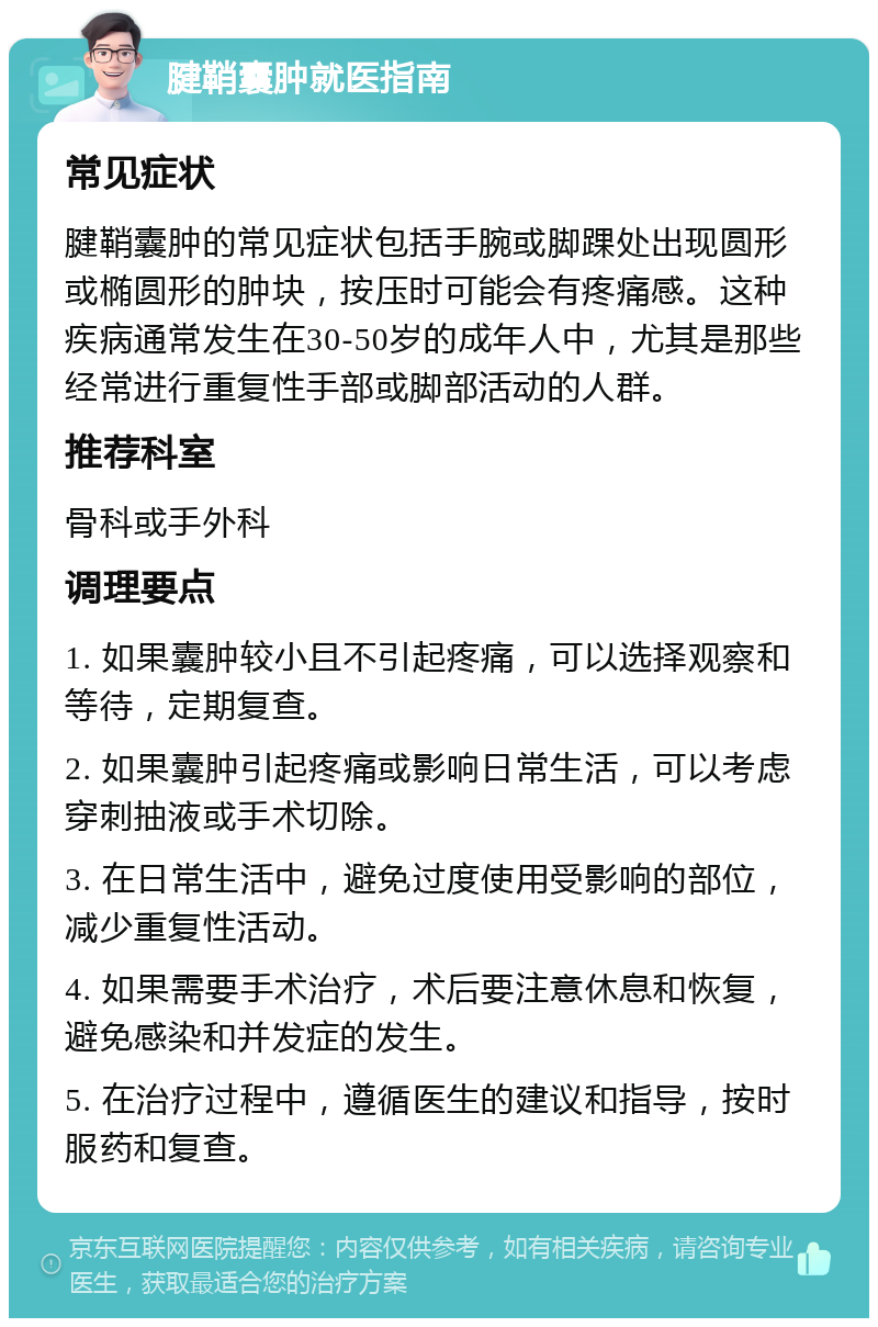 腱鞘囊肿就医指南 常见症状 腱鞘囊肿的常见症状包括手腕或脚踝处出现圆形或椭圆形的肿块，按压时可能会有疼痛感。这种疾病通常发生在30-50岁的成年人中，尤其是那些经常进行重复性手部或脚部活动的人群。 推荐科室 骨科或手外科 调理要点 1. 如果囊肿较小且不引起疼痛，可以选择观察和等待，定期复查。 2. 如果囊肿引起疼痛或影响日常生活，可以考虑穿刺抽液或手术切除。 3. 在日常生活中，避免过度使用受影响的部位，减少重复性活动。 4. 如果需要手术治疗，术后要注意休息和恢复，避免感染和并发症的发生。 5. 在治疗过程中，遵循医生的建议和指导，按时服药和复查。