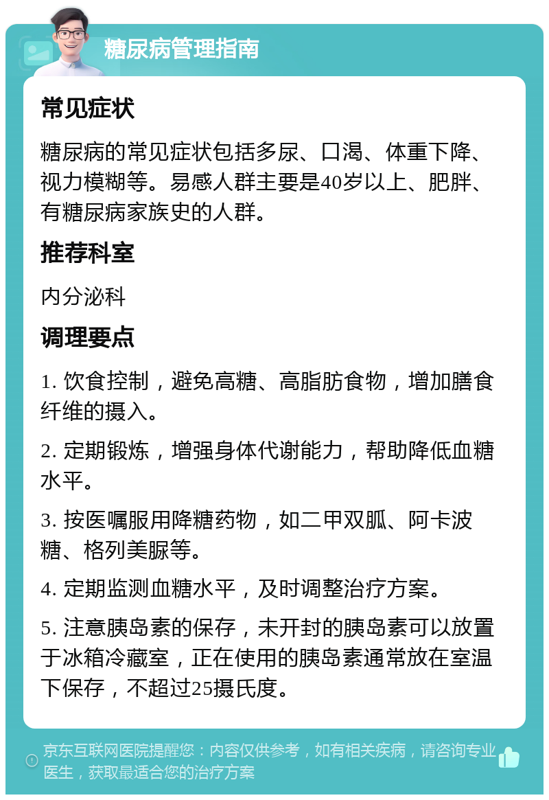 糖尿病管理指南 常见症状 糖尿病的常见症状包括多尿、口渴、体重下降、视力模糊等。易感人群主要是40岁以上、肥胖、有糖尿病家族史的人群。 推荐科室 内分泌科 调理要点 1. 饮食控制，避免高糖、高脂肪食物，增加膳食纤维的摄入。 2. 定期锻炼，增强身体代谢能力，帮助降低血糖水平。 3. 按医嘱服用降糖药物，如二甲双胍、阿卡波糖、格列美脲等。 4. 定期监测血糖水平，及时调整治疗方案。 5. 注意胰岛素的保存，未开封的胰岛素可以放置于冰箱冷藏室，正在使用的胰岛素通常放在室温下保存，不超过25摄氏度。