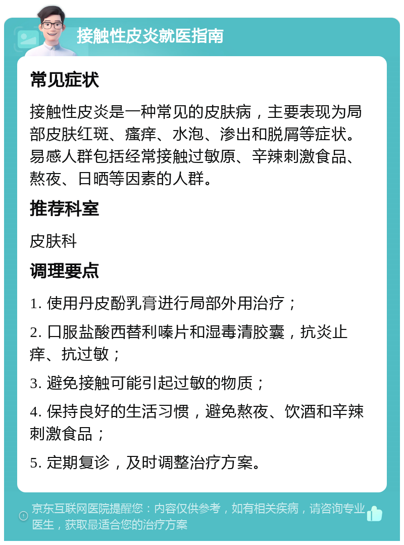 接触性皮炎就医指南 常见症状 接触性皮炎是一种常见的皮肤病，主要表现为局部皮肤红斑、瘙痒、水泡、渗出和脱屑等症状。易感人群包括经常接触过敏原、辛辣刺激食品、熬夜、日晒等因素的人群。 推荐科室 皮肤科 调理要点 1. 使用丹皮酚乳膏进行局部外用治疗； 2. 口服盐酸西替利嗪片和湿毒清胶囊，抗炎止痒、抗过敏； 3. 避免接触可能引起过敏的物质； 4. 保持良好的生活习惯，避免熬夜、饮酒和辛辣刺激食品； 5. 定期复诊，及时调整治疗方案。