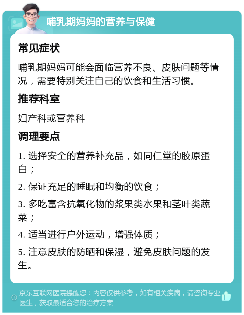 哺乳期妈妈的营养与保健 常见症状 哺乳期妈妈可能会面临营养不良、皮肤问题等情况，需要特别关注自己的饮食和生活习惯。 推荐科室 妇产科或营养科 调理要点 1. 选择安全的营养补充品，如同仁堂的胶原蛋白； 2. 保证充足的睡眠和均衡的饮食； 3. 多吃富含抗氧化物的浆果类水果和茎叶类蔬菜； 4. 适当进行户外运动，增强体质； 5. 注意皮肤的防晒和保湿，避免皮肤问题的发生。