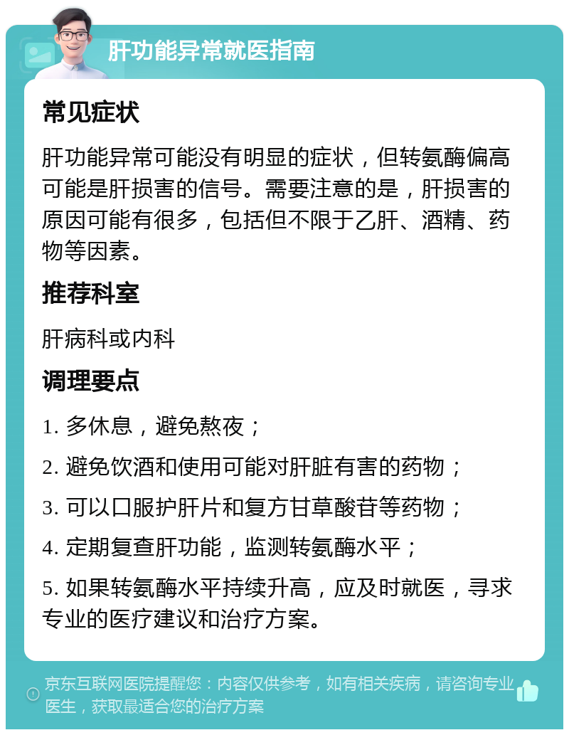 肝功能异常就医指南 常见症状 肝功能异常可能没有明显的症状，但转氨酶偏高可能是肝损害的信号。需要注意的是，肝损害的原因可能有很多，包括但不限于乙肝、酒精、药物等因素。 推荐科室 肝病科或内科 调理要点 1. 多休息，避免熬夜； 2. 避免饮酒和使用可能对肝脏有害的药物； 3. 可以口服护肝片和复方甘草酸苷等药物； 4. 定期复查肝功能，监测转氨酶水平； 5. 如果转氨酶水平持续升高，应及时就医，寻求专业的医疗建议和治疗方案。