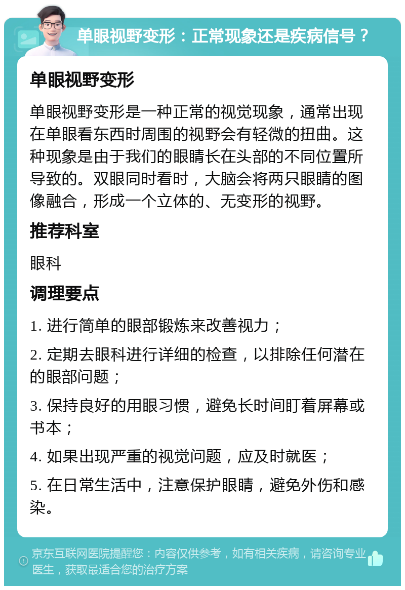 单眼视野变形：正常现象还是疾病信号？ 单眼视野变形 单眼视野变形是一种正常的视觉现象，通常出现在单眼看东西时周围的视野会有轻微的扭曲。这种现象是由于我们的眼睛长在头部的不同位置所导致的。双眼同时看时，大脑会将两只眼睛的图像融合，形成一个立体的、无变形的视野。 推荐科室 眼科 调理要点 1. 进行简单的眼部锻炼来改善视力； 2. 定期去眼科进行详细的检查，以排除任何潜在的眼部问题； 3. 保持良好的用眼习惯，避免长时间盯着屏幕或书本； 4. 如果出现严重的视觉问题，应及时就医； 5. 在日常生活中，注意保护眼睛，避免外伤和感染。