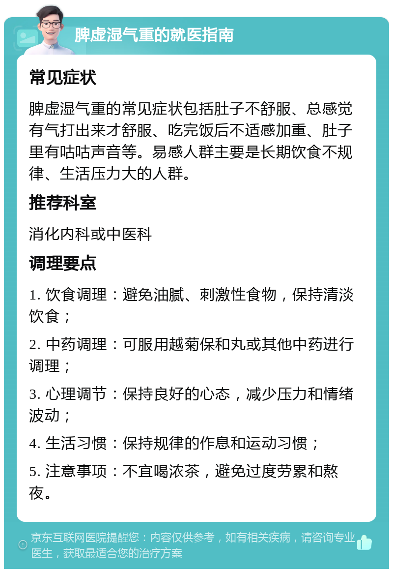 脾虚湿气重的就医指南 常见症状 脾虚湿气重的常见症状包括肚子不舒服、总感觉有气打出来才舒服、吃完饭后不适感加重、肚子里有咕咕声音等。易感人群主要是长期饮食不规律、生活压力大的人群。 推荐科室 消化内科或中医科 调理要点 1. 饮食调理：避免油腻、刺激性食物，保持清淡饮食； 2. 中药调理：可服用越菊保和丸或其他中药进行调理； 3. 心理调节：保持良好的心态，减少压力和情绪波动； 4. 生活习惯：保持规律的作息和运动习惯； 5. 注意事项：不宜喝浓茶，避免过度劳累和熬夜。