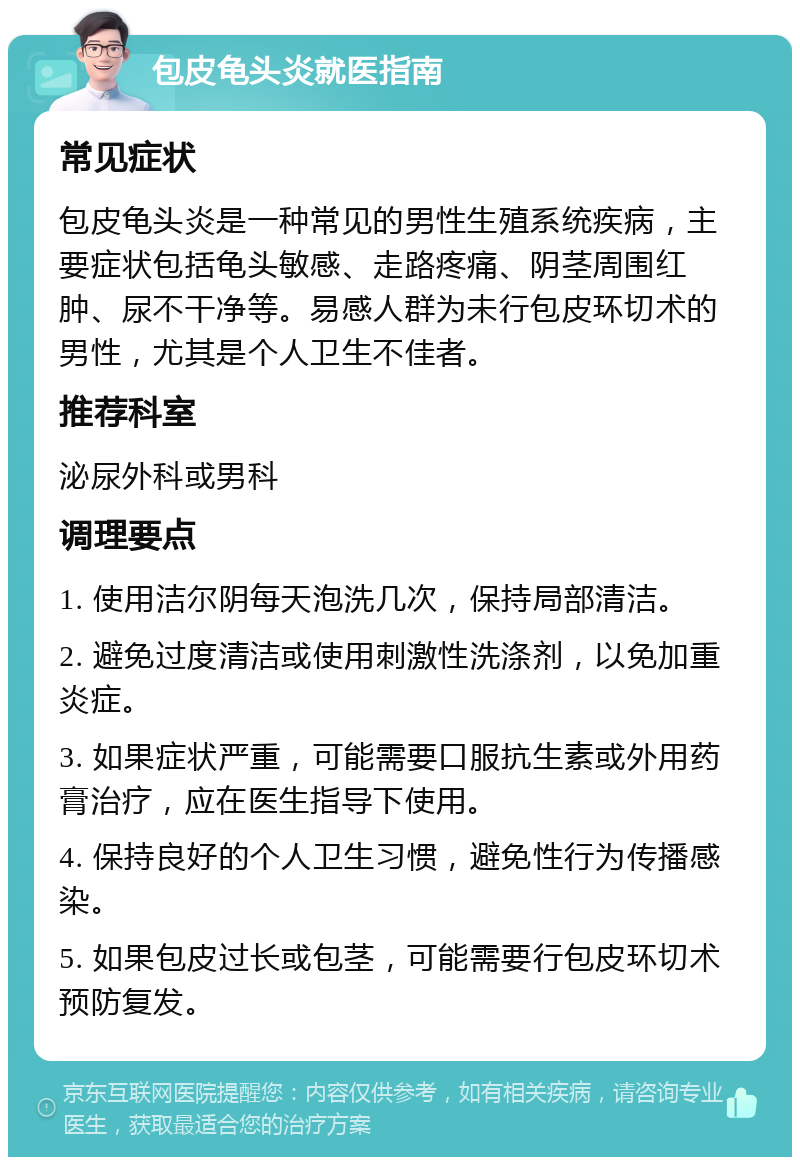 包皮龟头炎就医指南 常见症状 包皮龟头炎是一种常见的男性生殖系统疾病，主要症状包括龟头敏感、走路疼痛、阴茎周围红肿、尿不干净等。易感人群为未行包皮环切术的男性，尤其是个人卫生不佳者。 推荐科室 泌尿外科或男科 调理要点 1. 使用洁尔阴每天泡洗几次，保持局部清洁。 2. 避免过度清洁或使用刺激性洗涤剂，以免加重炎症。 3. 如果症状严重，可能需要口服抗生素或外用药膏治疗，应在医生指导下使用。 4. 保持良好的个人卫生习惯，避免性行为传播感染。 5. 如果包皮过长或包茎，可能需要行包皮环切术预防复发。