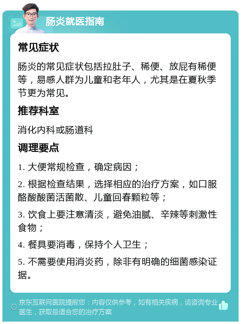 肠炎就医指南 常见症状 肠炎的常见症状包括拉肚子、稀便、放屁有稀便等，易感人群为儿童和老年人，尤其是在夏秋季节更为常见。 推荐科室 消化内科或肠道科 调理要点 1. 大便常规检查，确定病因； 2. 根据检查结果，选择相应的治疗方案，如口服酪酸酸菌活菌散、儿童回春颗粒等； 3. 饮食上要注意清淡，避免油腻、辛辣等刺激性食物； 4. 餐具要消毒，保持个人卫生； 5. 不需要使用消炎药，除非有明确的细菌感染证据。