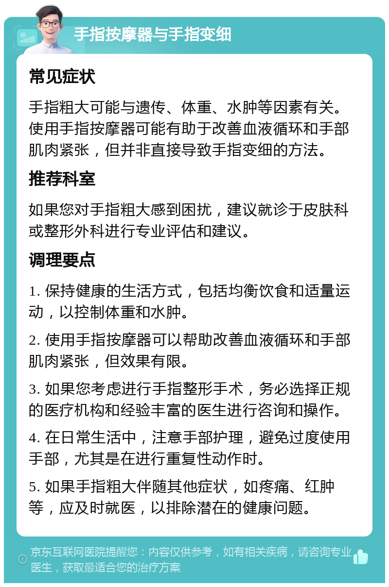 手指按摩器与手指变细 常见症状 手指粗大可能与遗传、体重、水肿等因素有关。使用手指按摩器可能有助于改善血液循环和手部肌肉紧张，但并非直接导致手指变细的方法。 推荐科室 如果您对手指粗大感到困扰，建议就诊于皮肤科或整形外科进行专业评估和建议。 调理要点 1. 保持健康的生活方式，包括均衡饮食和适量运动，以控制体重和水肿。 2. 使用手指按摩器可以帮助改善血液循环和手部肌肉紧张，但效果有限。 3. 如果您考虑进行手指整形手术，务必选择正规的医疗机构和经验丰富的医生进行咨询和操作。 4. 在日常生活中，注意手部护理，避免过度使用手部，尤其是在进行重复性动作时。 5. 如果手指粗大伴随其他症状，如疼痛、红肿等，应及时就医，以排除潜在的健康问题。